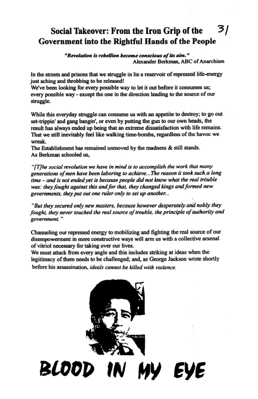 Social Takeover: From the Iron Grip of the 3/ Government into the Rightful Hands of the People  "Revoluon i rebellon become conscious of s aim.” ‘Alexander Berkman, ABC of Anarchism  Inthe treets and prisons that we truggle inli a reservoir of epressed lfe-cnergy just aching and throbbing to be relcased!  ‘We’ve been looking for every possible way tolet it outbefore t consumes us; every possible way - except the one in th direction leading o the source of our siruggl.  ‘While this everyday struggie can consume us with an appetite 1o destroy; 10 g0 out settrippin’ and gang bangin’, o even by putting the gun to our own heads, the result has always ended up being that an extreme dissatisfaction with lfe remains. “That we stillinevitably el ik walking time-bombs, regardiess of the havoc we. k.  ‘The Establishment has remained unmoved by the madness & still stands.  ‘As Berkman schooled us,  “[T7he social evoluion we have in mind i 10 accomplishthe work tht many penerationsof e hav been lboring 1o achieve..The reason i foo such a long e and i not ended yet i becaus people did ot know what the rel rouble was: they fought aganst hs anfo tha, theychanged kings and formed new governments,the put out o ruier only o set up anher..  “But ey secured only new masters, because however desperately and nobly they Jought they never ouched the real source of trouble, the principle of authority and government. "  Channeling our epressed energy to mabilizing and fighting the real source of our disempowerment in more consiructive ways will arm us with a collective arscnal of vitriol necessary fo taking over our ives  ‘We must attack from every angle and this includes stiking at ideas when the legitimacy of them needs o be challenged: and, as George Jackson wrote shortly efore his assassinaton, deals cannot be killed with violence.  BLOOD IN MY EYE 